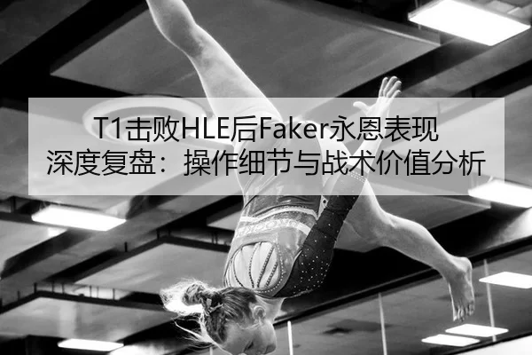 T1击败HLE后Faker永恩表现深度复盘：操作细节与战术价值分析